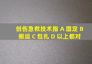 创伤急救技术指 A 固定 B 搬运 C 包扎 D 以上都对